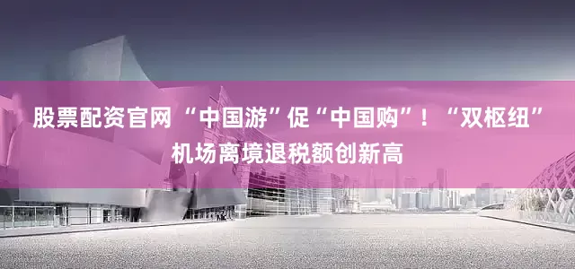 股票配资官网 “中国游”促“中国购”！“双枢纽”机场离境退税额创新高