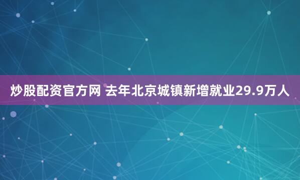 炒股配资官方网 去年北京城镇新增就业29.9万人
