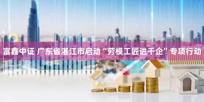 富鑫中证 广东省湛江市启动“劳模工匠进千企”专项行动
