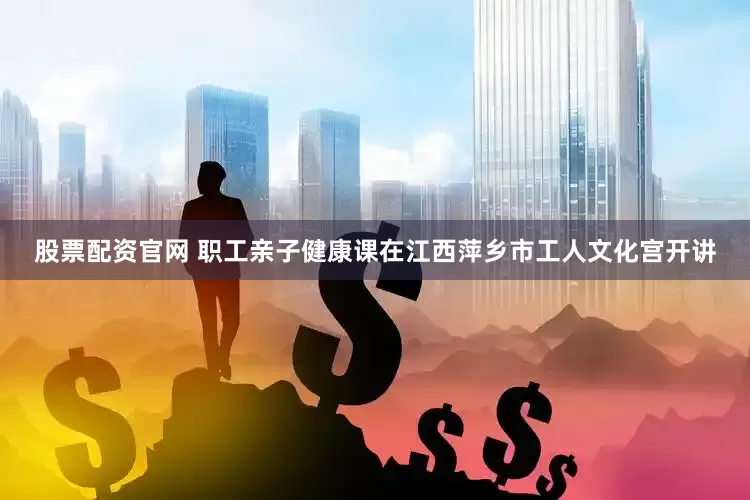 股票配资官网 职工亲子健康课在江西萍乡市工人文化宫开讲