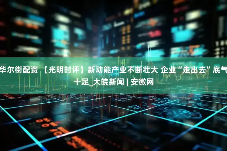 华尔街配资 【光明时评】新动能产业不断壮大 企业“走出去”底气十足_大皖新闻 | 安徽网