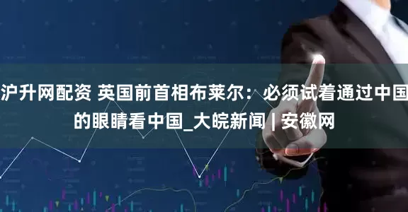 沪升网配资 英国前首相布莱尔：必须试着通过中国的眼睛看中国_大皖新闻 | 安徽网