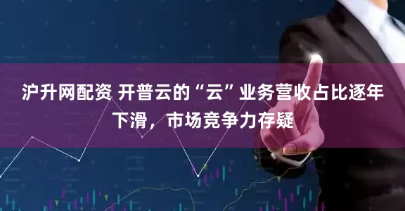 沪升网配资 开普云的“云”业务营收占比逐年下滑，市场竞争力存疑