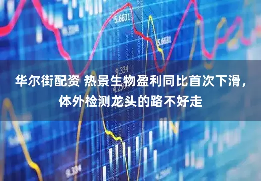华尔街配资 热景生物盈利同比首次下滑，体外检测龙头的路不好走