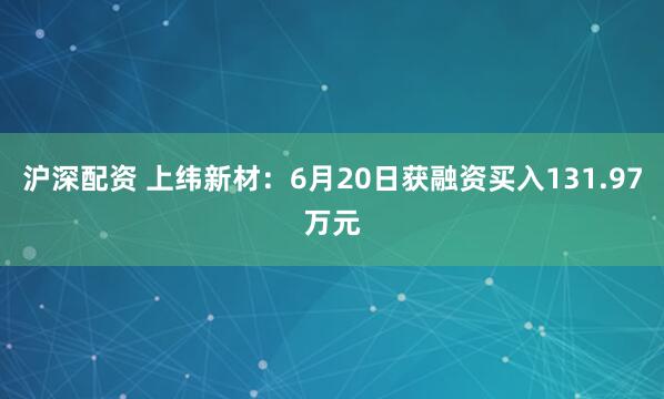 沪深配资 上纬新材：6月20日获融资买入131.97万元