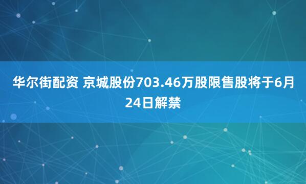 华尔街配资 京城股份703.46万股限售股将于6月24日解禁