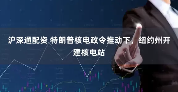 沪深通配资 特朗普核电政令推动下，纽约州开建核电站