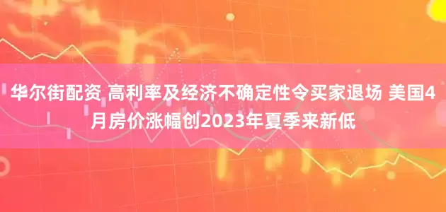 华尔街配资 高利率及经济不确定性令买家退场 美国4月房价涨幅创2023年夏季来新低