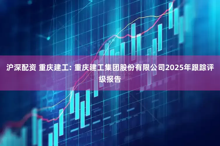 沪深配资 重庆建工: 重庆建工集团股份有限公司2025年跟踪评级报告