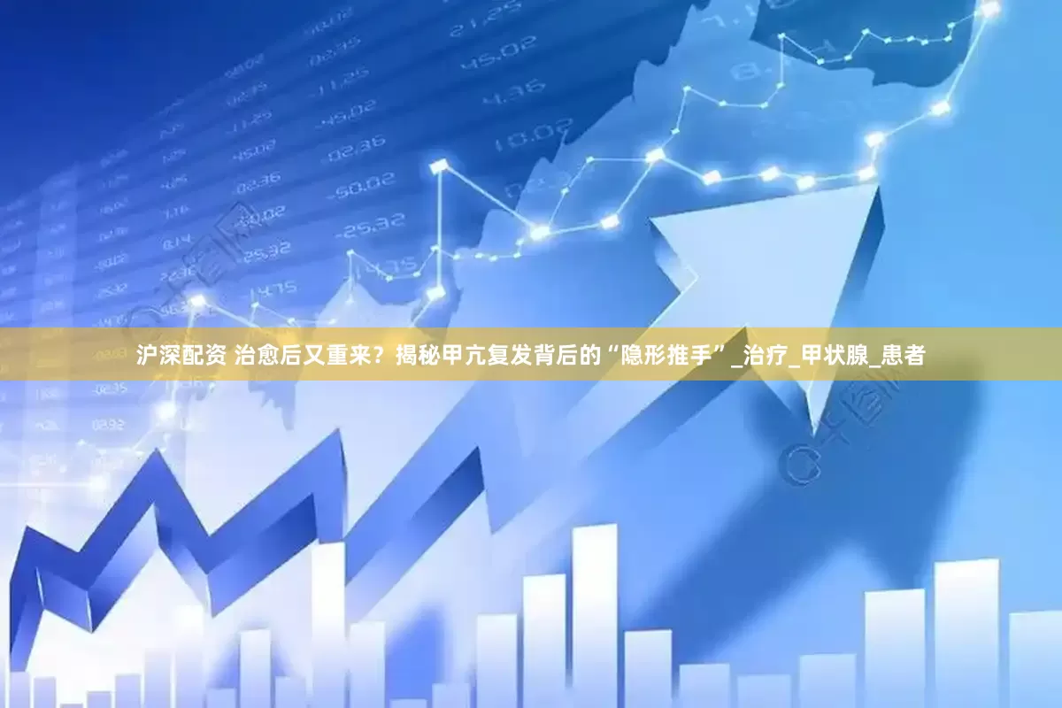 沪深配资 治愈后又重来？揭秘甲亢复发背后的“隐形推手”_治疗_甲状腺_患者