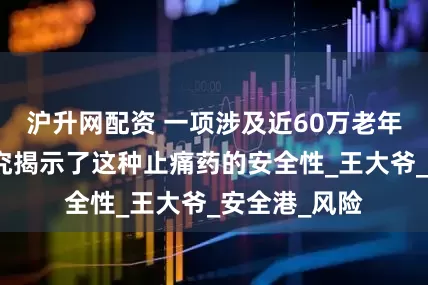 沪升网配资 一项涉及近60万老年人的重磅研究揭示了这种止痛药的安全性_王大爷_安全港_风险