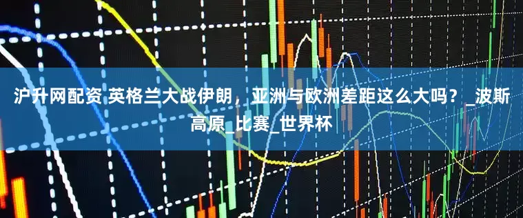 沪升网配资 英格兰大战伊朗，亚洲与欧洲差距这么大吗？_波斯高原_比赛_世界杯