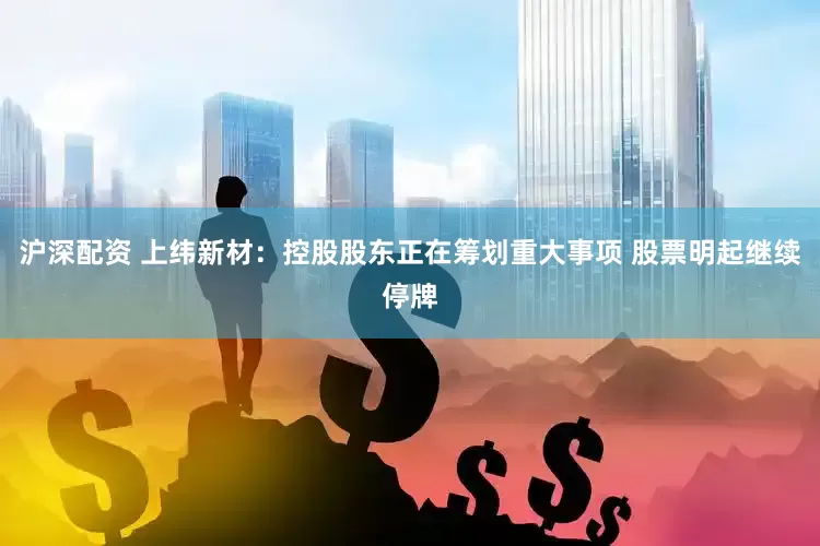 沪深配资 上纬新材：控股股东正在筹划重大事项 股票明起继续停牌