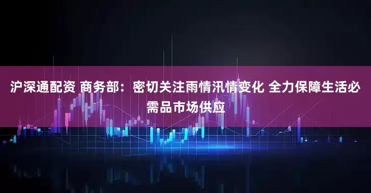 沪深通配资 商务部：密切关注雨情汛情变化 全力保障生活必需品市场供应