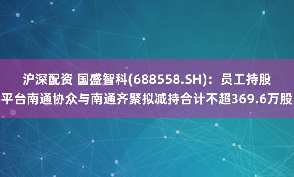 沪深配资 国盛智科(688558.SH)：员工持股平台南通协众与南通齐聚拟减持合计不超369.6万股