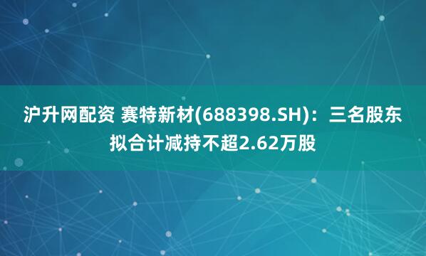 沪升网配资 赛特新材(688398.SH)：三名股东拟合计减持不超2.62万股