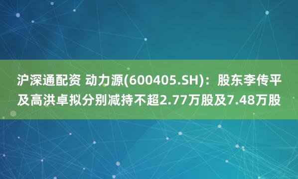 沪深通配资 动力源(600405.SH)：股东李传平及高洪卓拟分别减持不超2.77万股及7.48万股