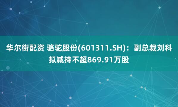 华尔街配资 骆驼股份(601311.SH)：副总裁刘科拟减持不超869.91万股