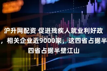 沪升网配资 促进残疾人就业利好政策来了，相关企业近9000家，这四省占据半壁江山