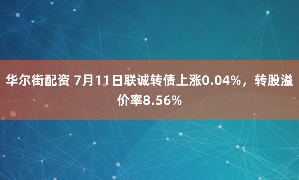华尔街配资 7月11日联诚转债上涨0.04%，转股溢价率8.56%
