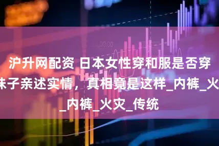 沪升网配资 日本女性穿和服是否穿内衣？妹子亲述实情，真相竟是这样_内裤_火灾_传统