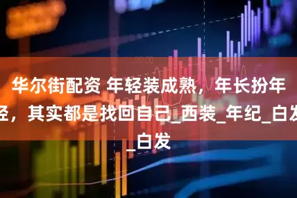 华尔街配资 年轻装成熟，年长扮年轻，其实都是找回自己_西装_年纪_白发