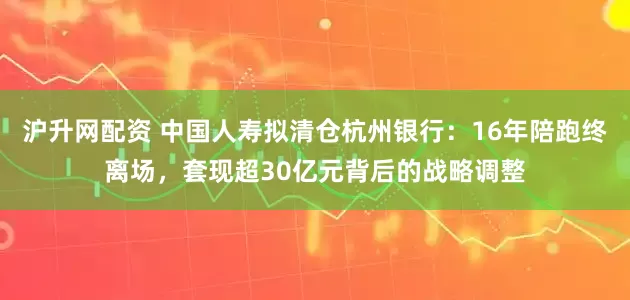 沪升网配资 中国人寿拟清仓杭州银行：16年陪跑终离场，套现超30亿元背后的战略调整