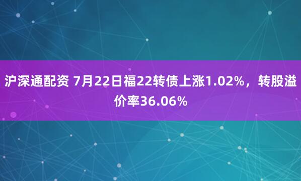 沪深通配资 7月22日福22转债上涨1.02%，转股溢价率36.06%