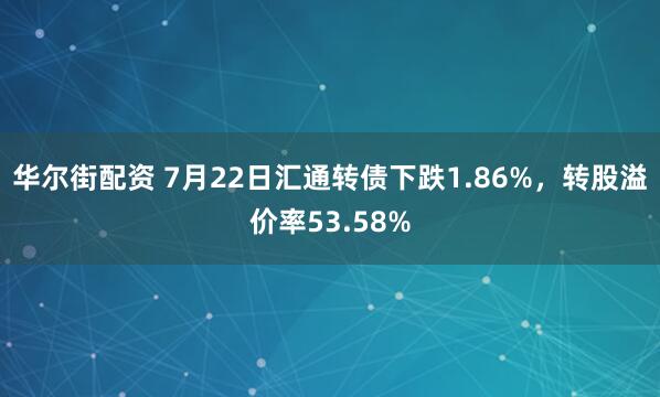 华尔街配资 7月22日汇通转债下跌1.86%，转股溢价率53.58%