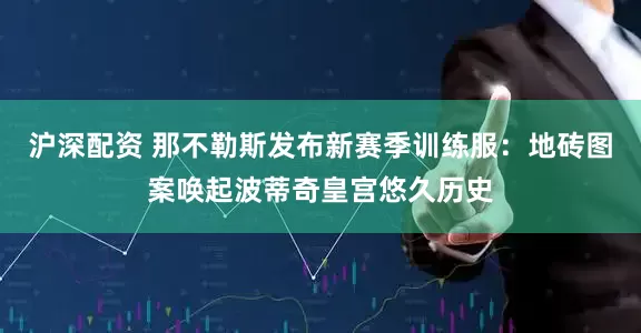 沪深配资 那不勒斯发布新赛季训练服：地砖图案唤起波蒂奇皇宫悠久历史