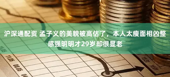 沪深通配资 孟子义的美貌被高估了，本人太瘦面相凶整感强明明才29岁却很显老