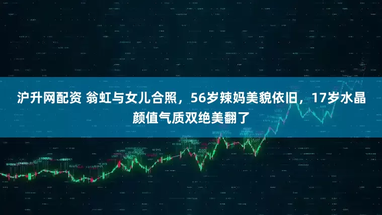 沪升网配资 翁虹与女儿合照，56岁辣妈美貌依旧，17岁水晶颜值气质双绝美翻了