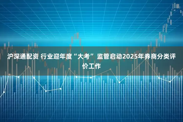 沪深通配资 行业迎年度“大考” 监管启动2025年券商分类评价工作