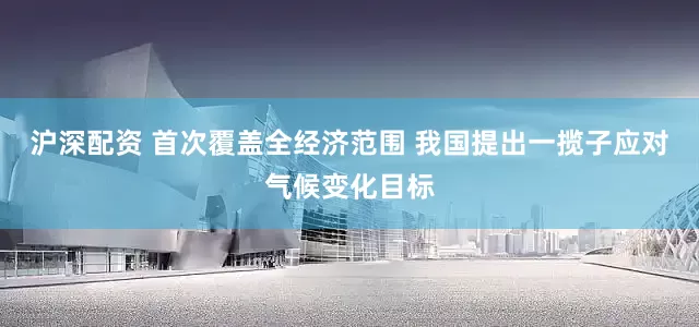 沪深配资 首次覆盖全经济范围 我国提出一揽子应对气候变化目标