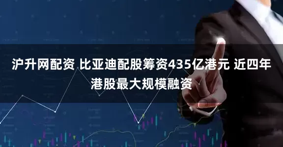 沪升网配资 比亚迪配股筹资435亿港元 近四年港股最大规模融资